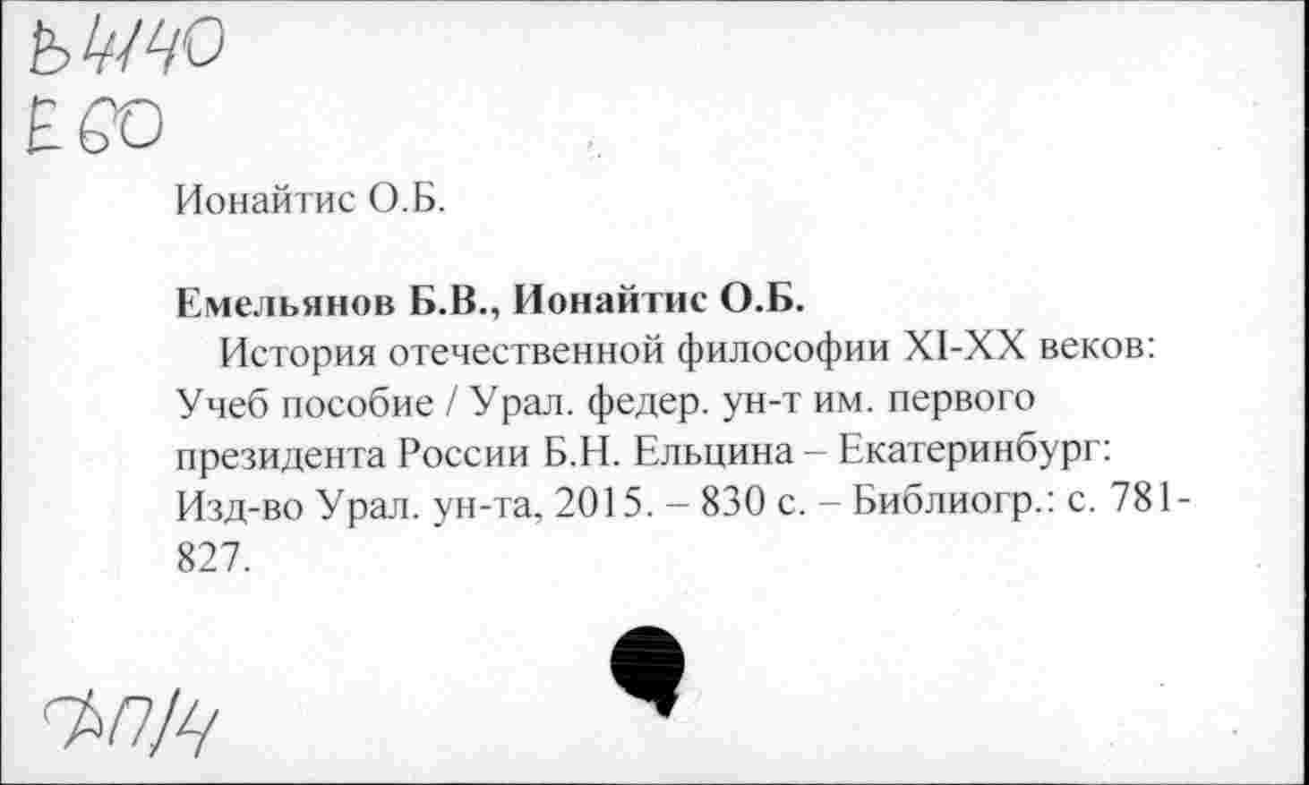 ﻿Ионайтис О.Б.
Емельянов Б.В., Ионайтис О.Б.
История отечественной философии Х1-ХХ веков: Учеб пособие / Урал, федер. ун-т им. первого президента России Б.Н. Ельцина - Екатеринбург: Изд-во Урал, ун-та, 2015. - 830 с. - Библиогр.: с. 781-827.